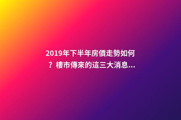 2019年下半年房價走勢如何？樓市傳來的這三大消息！